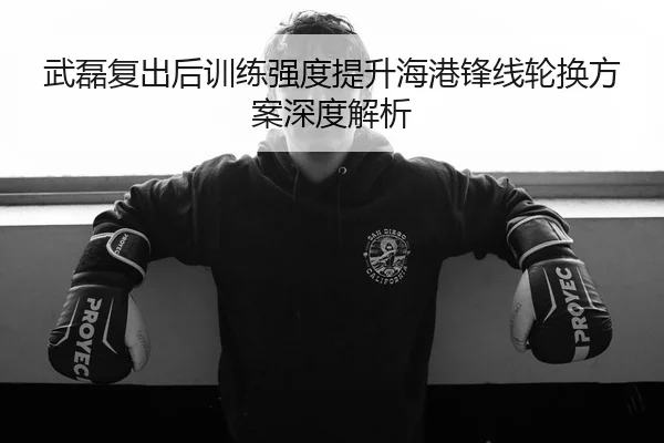 武磊复出后训练强度提升海港锋线轮换方案深度解析