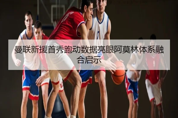 曼联新援首秀跑动数据亮眼阿莫林体系融合启示