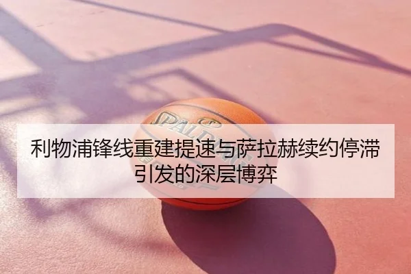 利物浦锋线重建提速与萨拉赫续约停滞引发的深层博弈