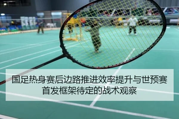 国足热身赛后边路推进效率提升与世预赛首发框架待定的战术观察