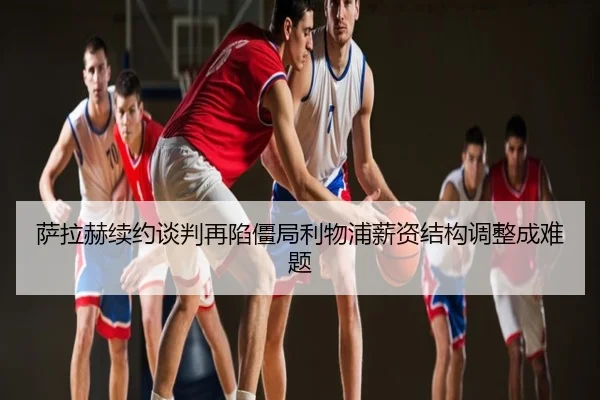 萨拉赫续约谈判再陷僵局利物浦薪资结构调整成难题