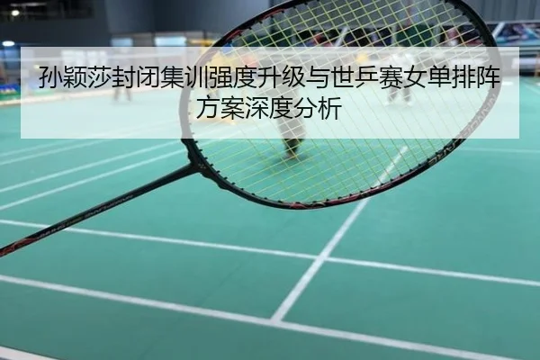 孙颖莎封闭集训强度升级与世乒赛女单排阵方案深度分析