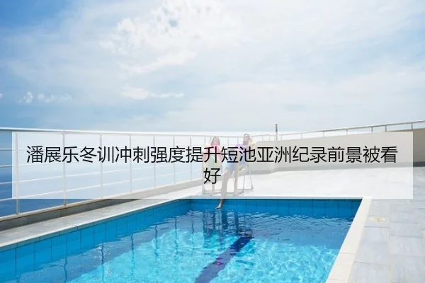 潘展乐冬训冲刺强度提升短池亚洲纪录前景被看好